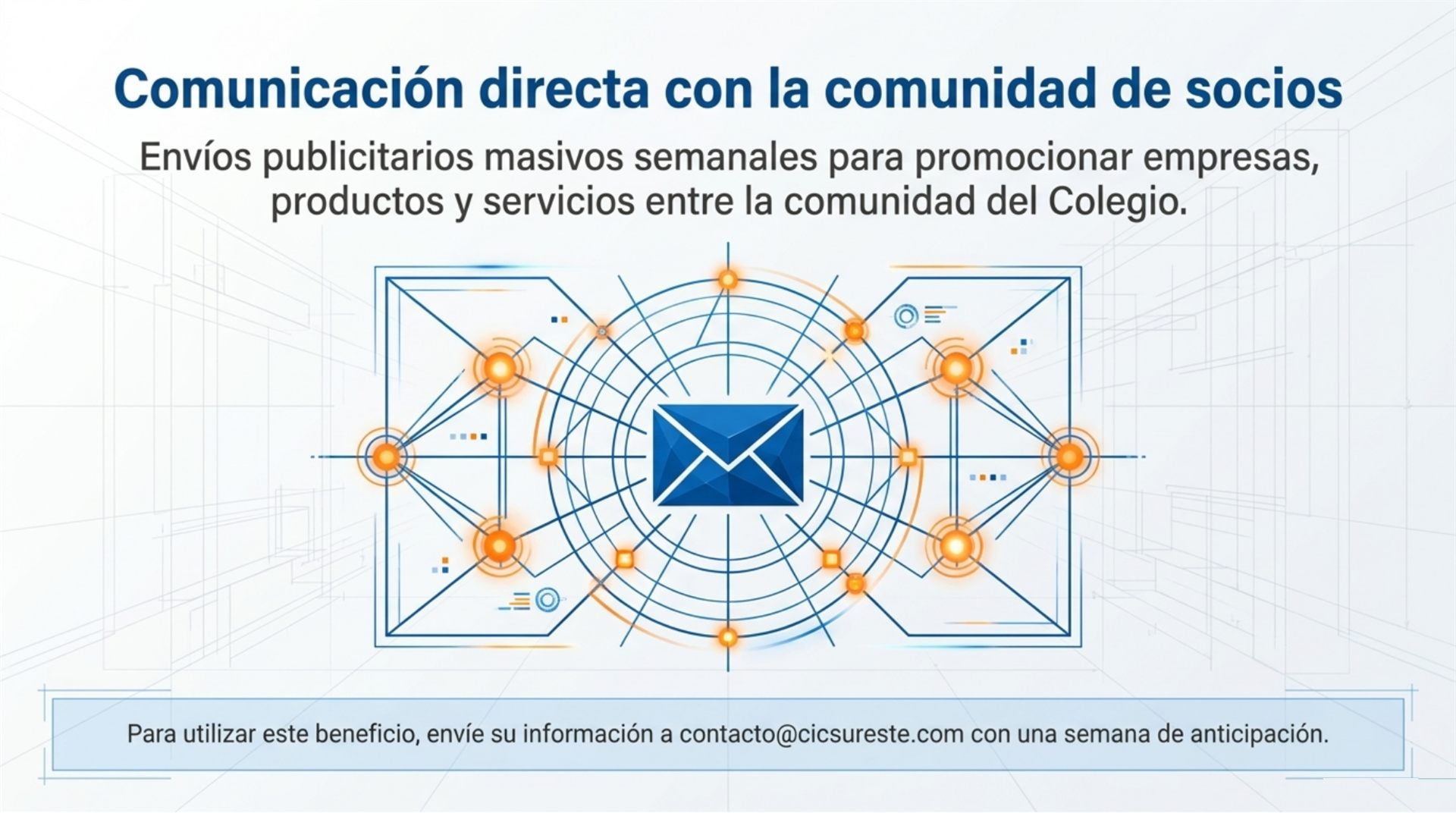 Comunicación directa con la comunidad de socios: envíos publicitarios masivos semanales para promocionar empresas, productos y servicios entre la comunidad del Colegio. Para utilizar este beneficio, envíe su información a contacto@cicsureste.com con una semana de anticipación.